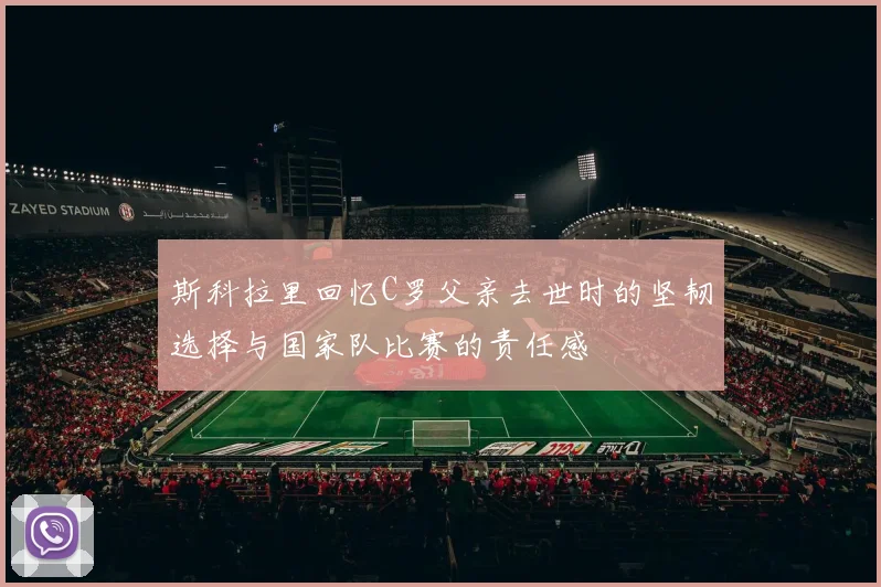 斯科拉里回忆C罗父亲去世时的坚韧选择与国家队比赛的责任感