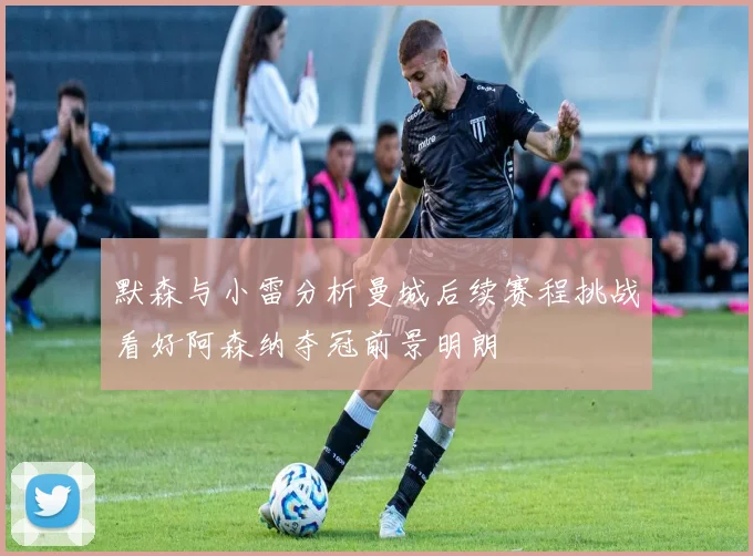 默森与小雷分析曼城后续赛程挑战看好阿森纳夺冠前景明朗