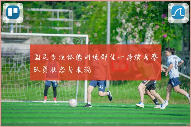 国足专注体能训练邵佳一持续考察队员状态与表现