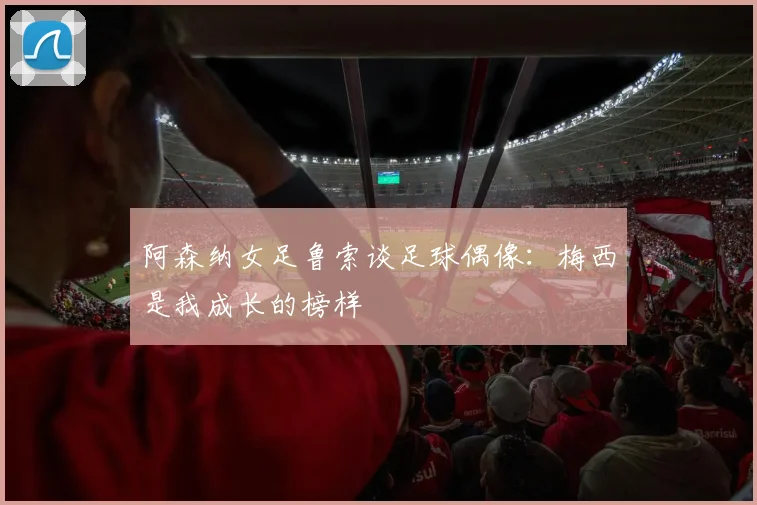 阿森纳女足鲁索谈足球偶像：梅西是我成长的榜样