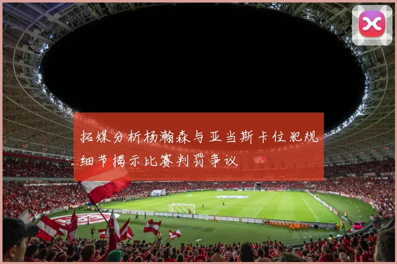 拓媒分析杨瀚森与亚当斯卡位犯规细节揭示比赛判罚争议