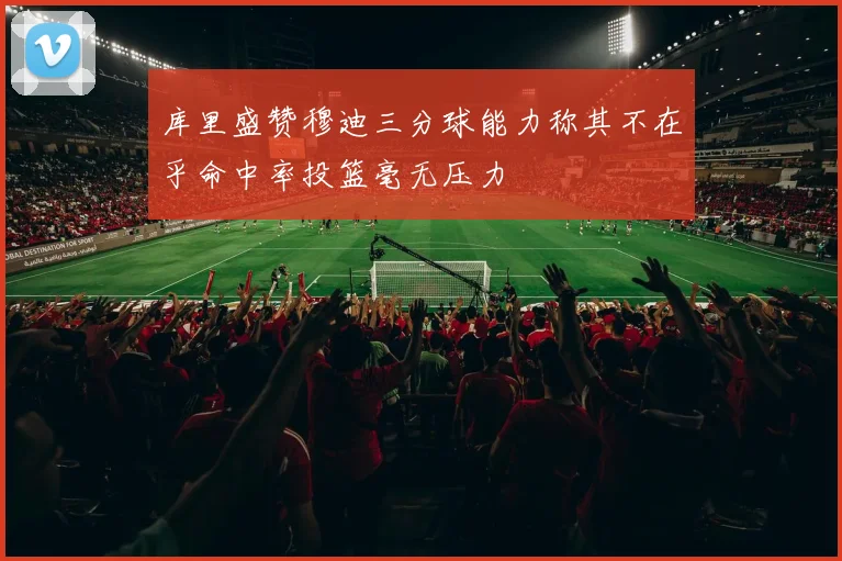 库里盛赞穆迪三分球能力称其不在乎命中率投篮毫无压力