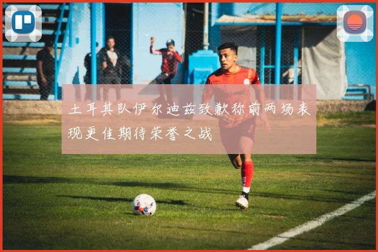 土耳其队伊尔迪兹致歉称前两场表现更佳期待荣誉之战