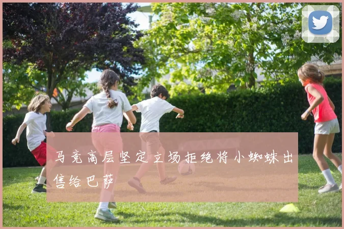 马竞高层坚定立场拒绝将小蜘蛛出售给巴萨
