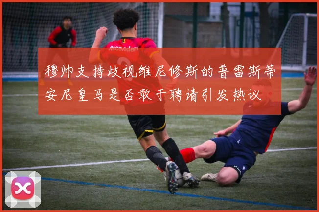穆帅支持歧视维尼修斯的普雷斯蒂安尼皇马是否敢于聘请引发热议