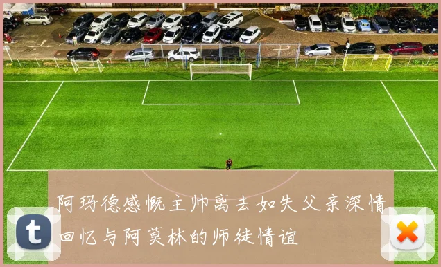 阿玛德感慨主帅离去如失父亲深情回忆与阿莫林的师徒情谊