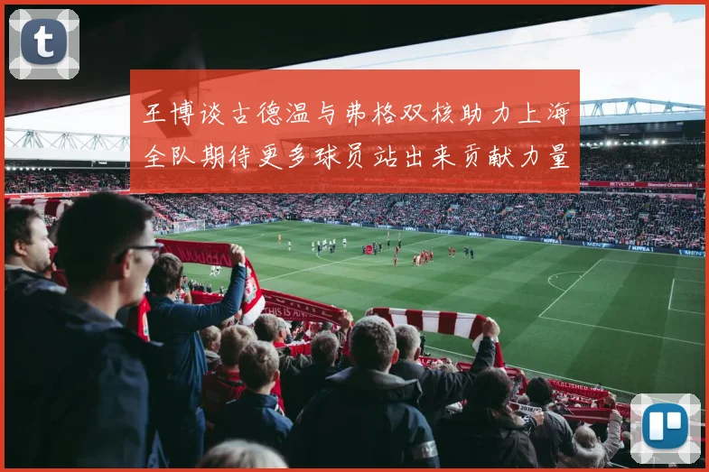 王博谈古德温与弗格双核助力上海全队期待更多球员站出来贡献力量