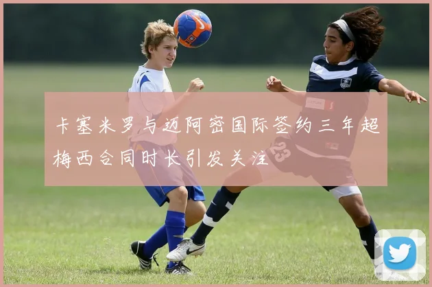 卡塞米罗与迈阿密国际签约三年超梅西合同时长引发关注