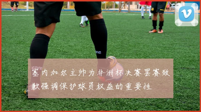 塞内加尔主帅为非洲杯决赛罢赛致歉强调保护球员权益的重要性