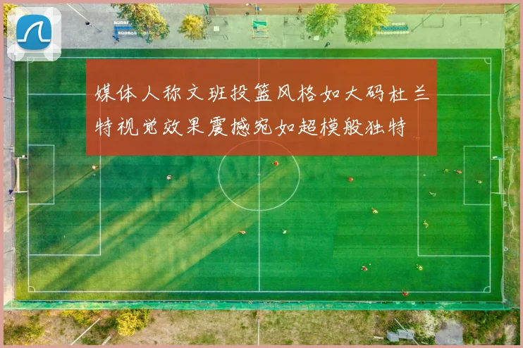 媒体人称文班投篮风格如大码杜兰特视觉效果震撼宛如超模般独特