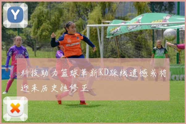 科技助力篮球革新KD踩线遗憾或将迎来历史性修正