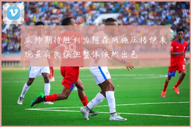 瓜帅期待胜利为阿森纳施压格伊表现虽有失误但整体依然出色