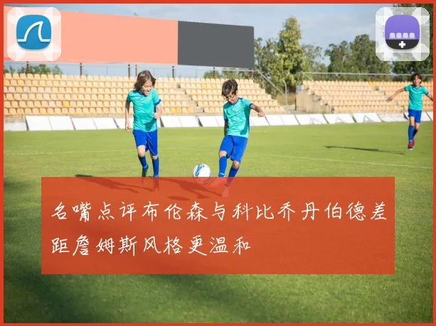 名嘴点评布伦森与科比乔丹伯德差距詹姆斯风格更温和