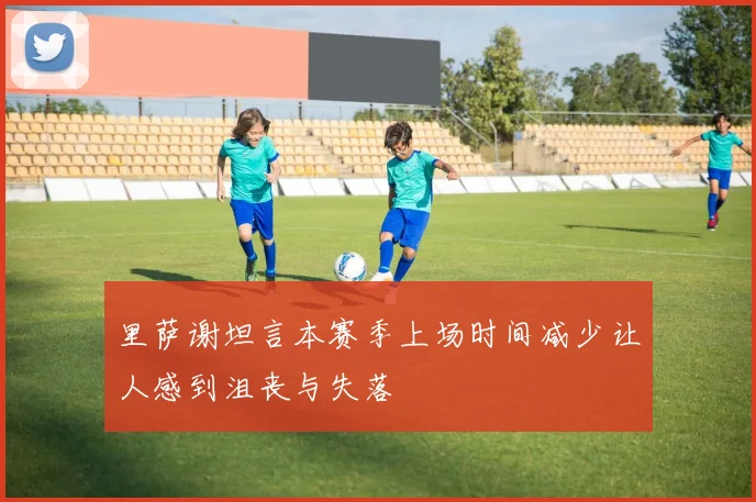 里萨谢坦言本赛季上场时间减少让人感到沮丧与失落