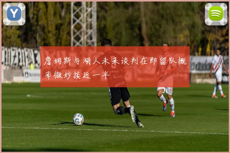 詹姆斯与湖人未来谈判在即留队概率微妙接近一半