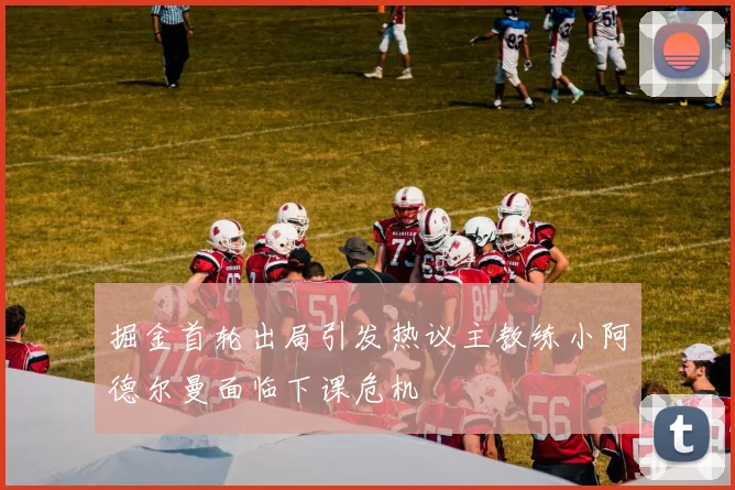 掘金首轮出局引发热议主教练小阿德尔曼面临下课危机