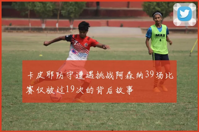 卡皮耶防守遭遇挑战阿森纳39场比赛仅被过19次的背后故事