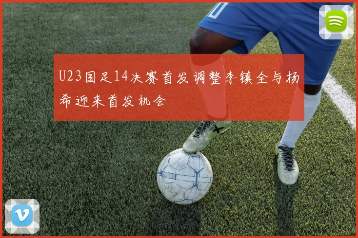U23国足14决赛首发调整李镇全与杨希迎来首发机会