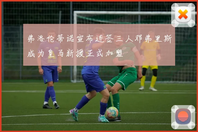 弗洛伦蒂诺宣布连签三人邓弗里斯成为皇马新援正式加盟