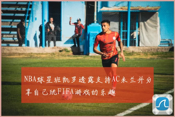 NBA球星班凯罗透露支持AC米兰并分享自己玩FIFA游戏的乐趣