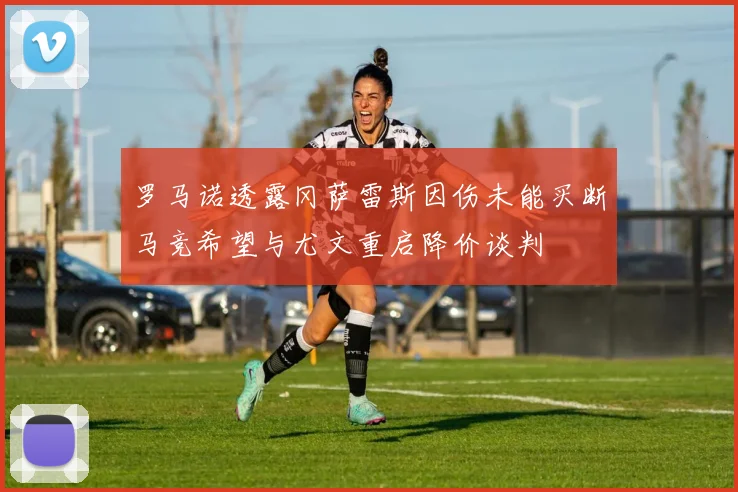 罗马诺透露冈萨雷斯因伤未能买断马竞希望与尤文重启降价谈判