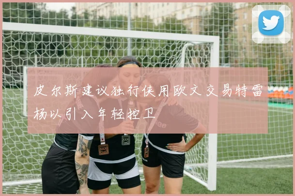 皮尔斯建议独行侠用欧文交易特雷杨以引入年轻控卫