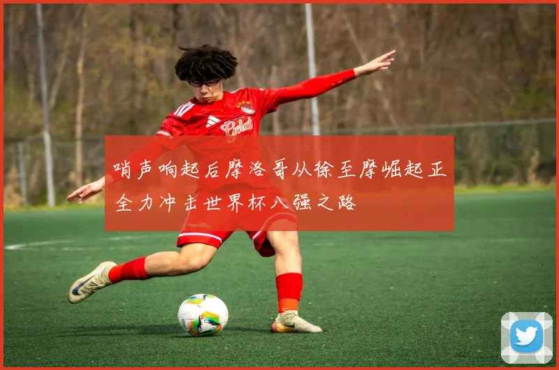 哨声响起后摩洛哥从徐至摩崛起正全力冲击世界杯八强之路